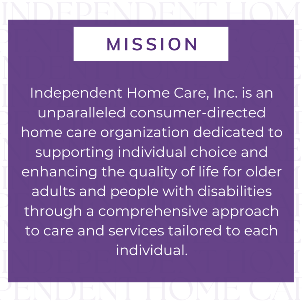 Image of a white background with transparent text repeating 'INDEPENDENT HOME CARE'. Image of a purple square overlaying the background. Text in square, "Mission. Independent Home Care, Inc. is an unparalleled consumer-directed home care organization dedicated to supporting individual choice and enhancing the quality of life for older adults and people with disabilities through a comprehensive approach to care and services tailored to each individual."