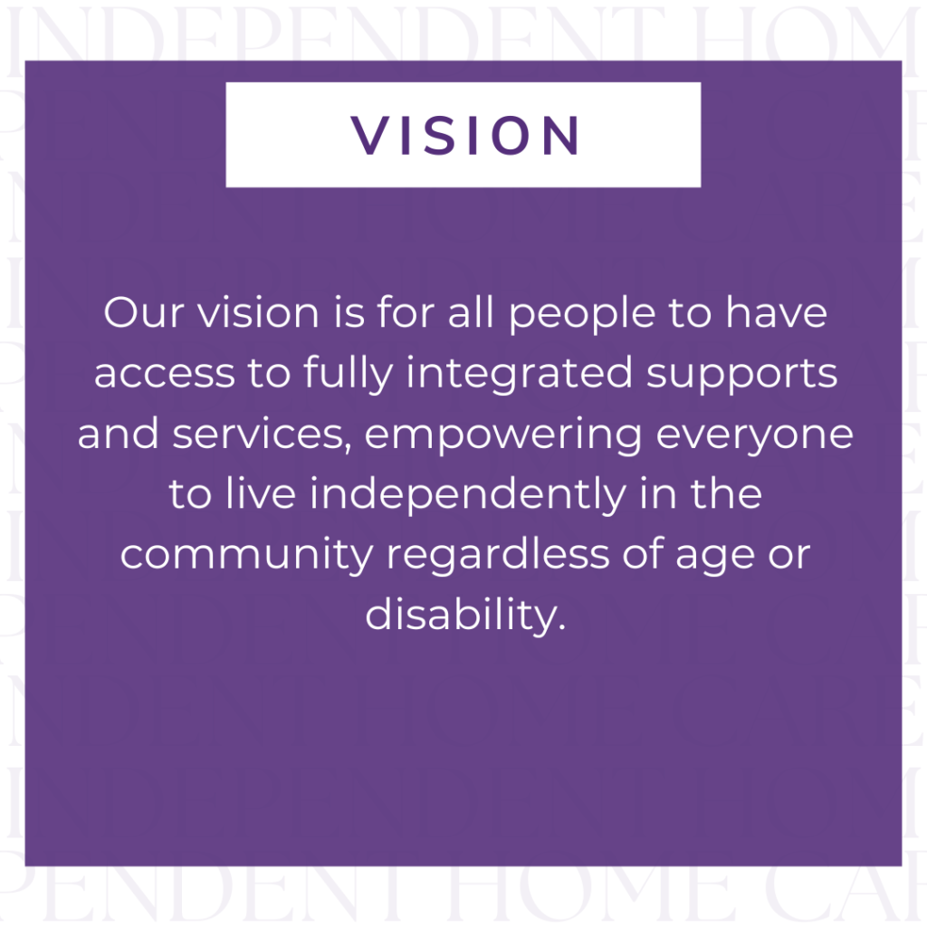 Image of a white background with transparent text repeating 'INDEPENDENT HOME CARE'. Image of a purple square overlaying the background. Text in square, "Vision - Our vision is for all people to have access to fully integrated supports and services, empowering everyone to live independently in the community regardless of age or disability."